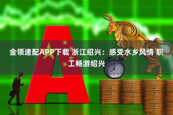 金领速配APP下载 浙江绍兴：感受水乡风情&#32;职工畅游绍兴