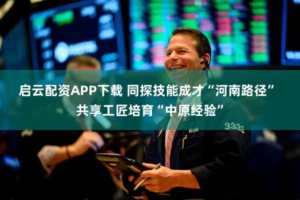 启云配资APP下载 同探技能成才“河南路径”&#32;共享工匠培育“中原经验”