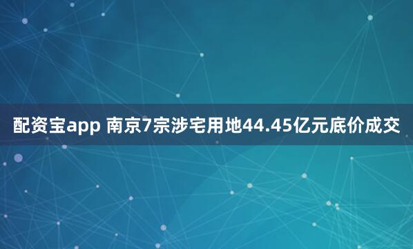 配资宝app 南京7宗涉宅用地44.45亿元底价成交
