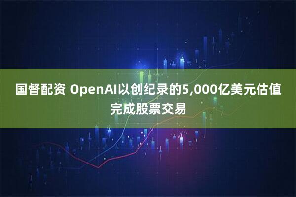 国督配资 OpenAI以创纪录的5,000亿美元估值完成股票交易