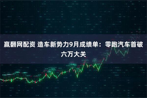 赢翻网配资 造车新势力9月成绩单：零跑汽车首破六万大关