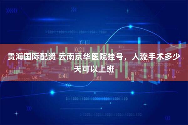贵海国际配资 云南京华医院挂号，人流手术多少天可以上班