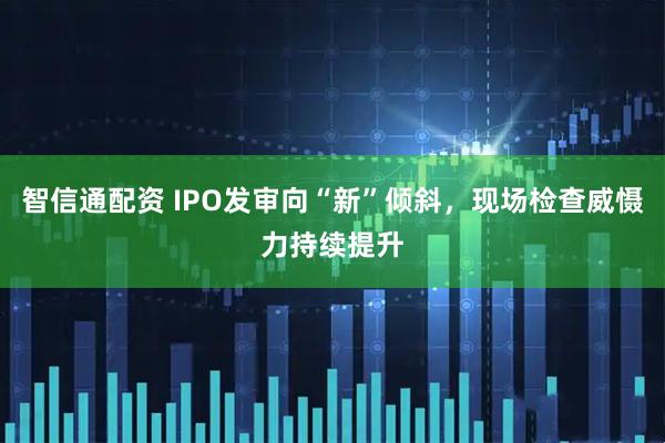 智信通配资 IPO发审向“新”倾斜，现场检查威慑力持续提升