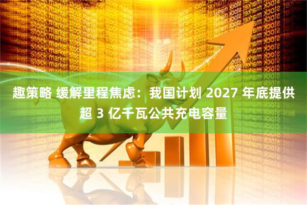 趣策略 缓解里程焦虑：我国计划 2027 年底提供超 3 亿千瓦公共充电容量