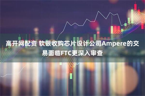 高开网配资 软银收购芯片设计公司Ampere的交易面临FTC更深入审查