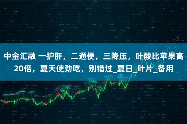 中金汇融 一护肝，二通便，三降压，叶酸比苹果高20倍，夏天使劲吃，别错过_夏日_叶片_备用