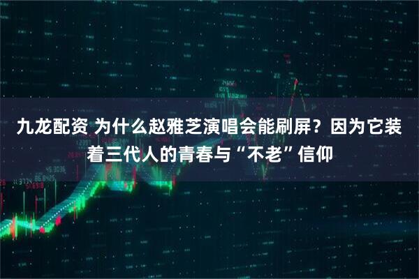 九龙配资 为什么赵雅芝演唱会能刷屏？因为它装着三代人的青春与“不老”信仰