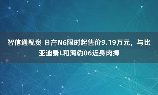 智信通配资 日产N6限时起售价9.19万元，与比亚迪秦L和海豹06近身肉搏