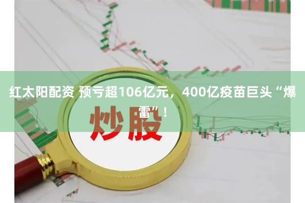 红太阳配资 预亏超106亿元，400亿疫苗巨头“爆雷”！