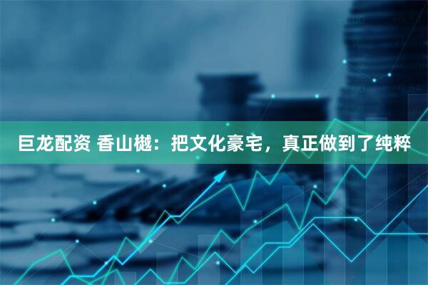 巨龙配资 香山樾：把文化豪宅，真正做到了纯粹