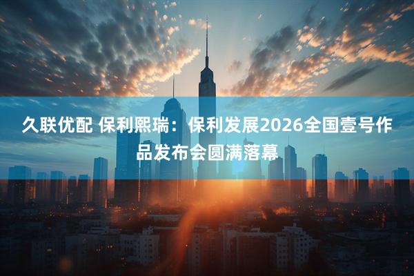 久联优配 保利熙瑞：保利发展2026全国壹号作品发布会圆满落幕